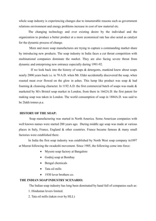 whole soap industry is experiencing changes due to innumerable reasons such as government
relations environment and energy problems increase in cost of raw material etc.
       The changing technology and ever existing desire by the individual and the
organization to produce a better product at a more economical rate has also acted as catalyst
for the dynamic process of change.
        More and more soap manufactures are trying to capture a commanding market share
by introducing new products. The soap industry in India faces a cut throat competition with
multinational companies dominate the market. They are also facing severe threat from
dynamic and enterprising new entrance especially during 1991-92.
         If we look back into the history of soaps & detergents, mankind knew about soaps
nearly 2000 years back i.e. in 70 A.D. when Mr. Elder accidentally discovered the soap, when
roasted meat over flowed on the glow in ashes. This lump like product was soap & had
foaming & cleansing character. In 1192 A.D. the first commercial batch of soaps was made &
marketed by M/s Bristol soap market in London, from there in 1662A.D. the first patent for
making soap was taken in London. The world consumption of soap in 1884A.D. was said to
be 2lakh tonnes p.a.


HISTORY OF THE SOAP:
        Soap manufacturing was started in North America. Some American companies with
well known names were started 200 years ago. During middle age soap was made at various
places in Italy, France, England & other countries. France became famous & many small
factories were established there.
       In India the first soap industry was established by North West soap company in1897
at Meerat following the swadeshi movement. Since 1905, the following come into force:
                 •     Mysore soap factory at Bangalore
                 •     Godrej soap at Bombay
                 •     Bengal chemicals
                 •     Tata oil mills
                 •     1930 lever brothers co.
THE INDIAN SOAP INDUSTRY SCENARIO:
        The Indian soap industry has long been dominated by hand full of companies such as:
       1. Hindustan levers limited.
       2. Tata oil mills (taken over by HLL)
 