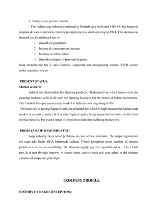 3. Godrej soaps private limited.
         The Indian soap industry continued to flourish very well until 1967-68, but began to
stagnate & soon it started to recover & experienced a short upswing in 1974. This increase in
demand can be attributed due to;
            1. Growth of population.
            2. Income & consumption increase.
            3. Increase in urbanization.
            4. Growth in degree of personal hygiene.
Soap manufacture has 2 classifications, organized and unorganized sectors. KSDL comes
under organized sector.


PRESENT STATUS:
Market scenario:
       India is the ideal market for cleaning products. Hindustan liver, which towers over the
cleaning business, sells in all over the cleaning business but the tiniest of Indian settlements.
The 7.4lakhs tons per annum soap market in India in crawling along at 4%
The hope lies in raising Rupee worth, the potential for which is high because the Indian soap
market is pseudo in nature & it is amazingly complex being segmented not only on the basis
of price benefits, but even a range of emotions within that outlining framework.


PROBLEMS OF SOAP INDUSTRY:
       Soap industry faces some problems in case of raw materials. The major ingredients
are soap ash, linear alkyl, benzene& sodium. Tripoli phosphate poses number of serious
problems in terms of availability. The demand supply gap for vegetable oil is 1.5 to 2 lakh
tons & is met through imports. In recent times, caustic soda and soap ashes in the cheaper
varieties of soaps are quite high.




                                     COMPANY PROFILE


HISTORY OF KS&DL (INCEPTION):
 
