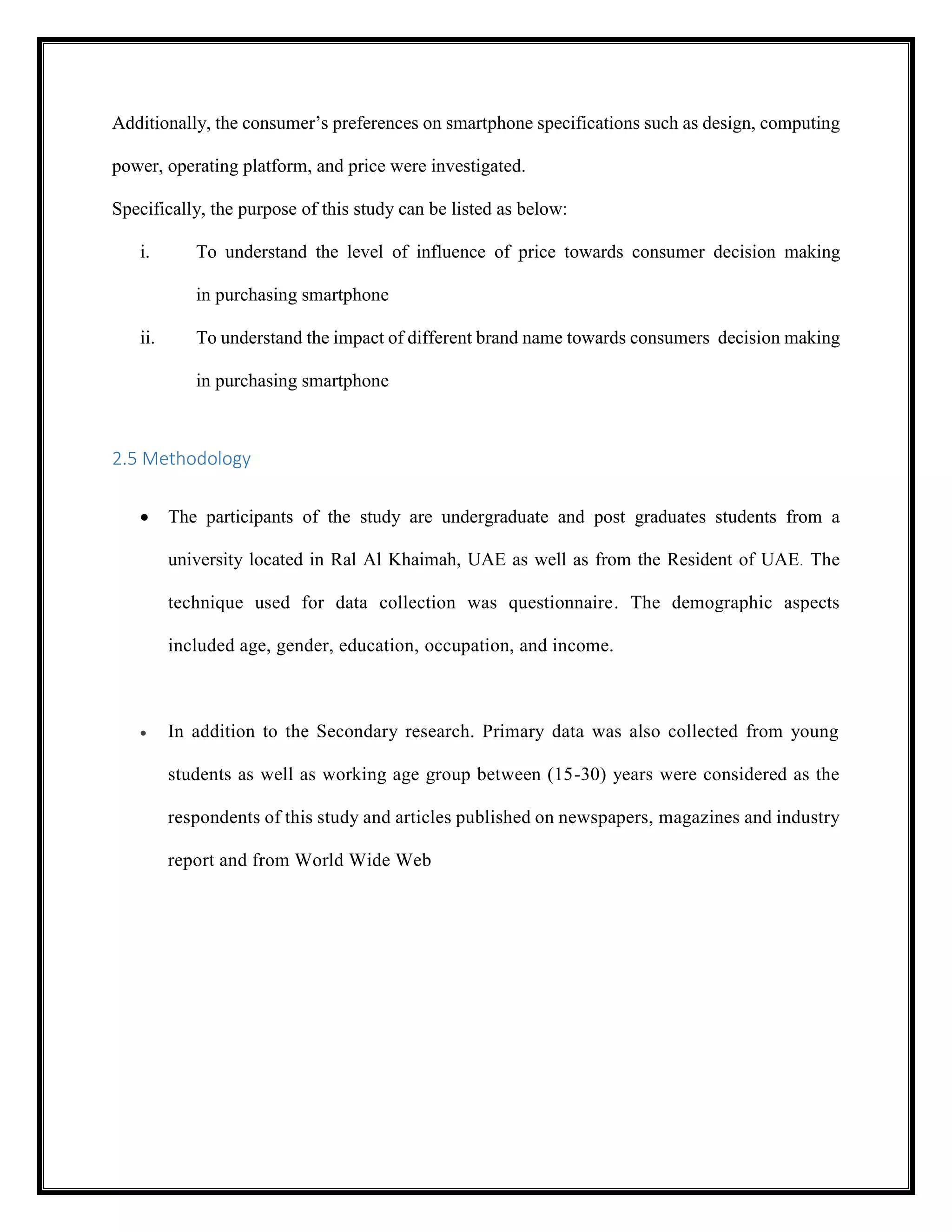 Additionally, the consumer’s preferences on smartphone specifications such as design, computing
power, operating platform, and price were investigated.
Specifically, the purpose of this study can be listed as below:
i. To understand the level of influence of price towards consumer decision making
in purchasing smartphone
ii. To understand the impact of different brand name towards consumers decision making
in purchasing smartphone
2.5 Methodology
 The participants of the study are undergraduate and post graduates students from a
university located in Ral Al Khaimah, UAE as well as from the Resident of UAE. The
technique used for data collection was questionnaire. The demographic aspects
included age, gender, education, occupation, and income.
 In addition to the Secondary research. Primary data was also collected from young
students as well as working age group between (15-30) years were considered as the
respondents of this study and articles published on newspapers, magazines and industry
report and from World Wide Web
 