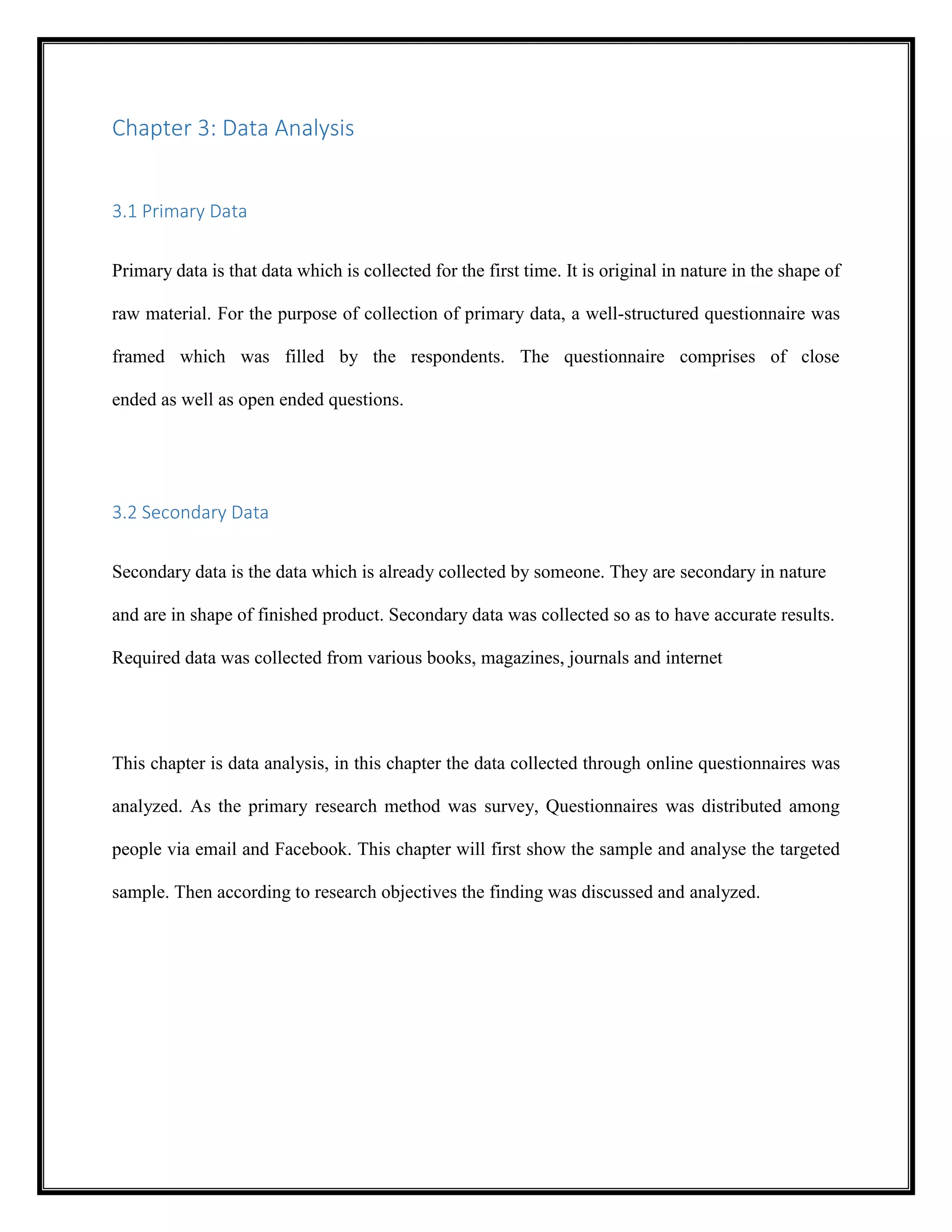 Chapter 3: Data Analysis
3.1 Primary Data
Primary data is that data which is collected for the first time. It is original in nature in the shape of
raw material. For the purpose of collection of primary data, a well-structured questionnaire was
framed which was filled by the respondents. The questionnaire comprises of close
ended as well as open ended questions.
3.2 Secondary Data
Secondary data is the data which is already collected by someone. They are secondary in nature
and are in shape of finished product. Secondary data was collected so as to have accurate results.
Required data was collected from various books, magazines, journals and internet
This chapter is data analysis, in this chapter the data collected through online questionnaires was
analyzed. As the primary research method was survey, Questionnaires was distributed among
people via email and Facebook. This chapter will first show the sample and analyse the targeted
sample. Then according to research objectives the finding was discussed and analyzed.
 