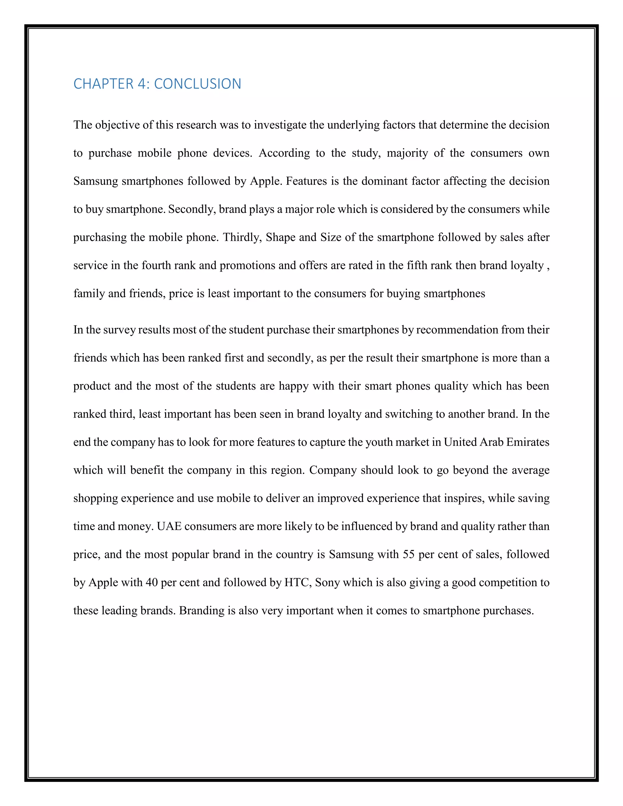 CHAPTER 4: CONCLUSION
The objective of this research was to investigate the underlying factors that determine the decision
to purchase mobile phone devices. According to the study, majority of the consumers own
Samsung smartphones followed by Apple. Features is the dominant factor affecting the decision
to buy smartphone. Secondly, brand plays a major role which is considered by the consumers while
purchasing the mobile phone. Thirdly, Shape and Size of the smartphone followed by sales after
service in the fourth rank and promotions and offers are rated in the fifth rank then brand loyalty ,
family and friends, price is least important to the consumers for buying smartphones
In the survey results most of the student purchase their smartphones by recommendation from their
friends which has been ranked first and secondly, as per the result their smartphone is more than a
product and the most of the students are happy with their smart phones quality which has been
ranked third, least important has been seen in brand loyalty and switching to another brand. In the
end the company has to look for more features to capture the youth market in United Arab Emirates
which will benefit the company in this region. Company should look to go beyond the average
shopping experience and use mobile to deliver an improved experience that inspires, while saving
time and money. UAE consumers are more likely to be influenced by brand and quality rather than
price, and the most popular brand in the country is Samsung with 55 per cent of sales, followed
by Apple with 40 per cent and followed by HTC, Sony which is also giving a good competition to
these leading brands. Branding is also very important when it comes to smartphone purchases.
 