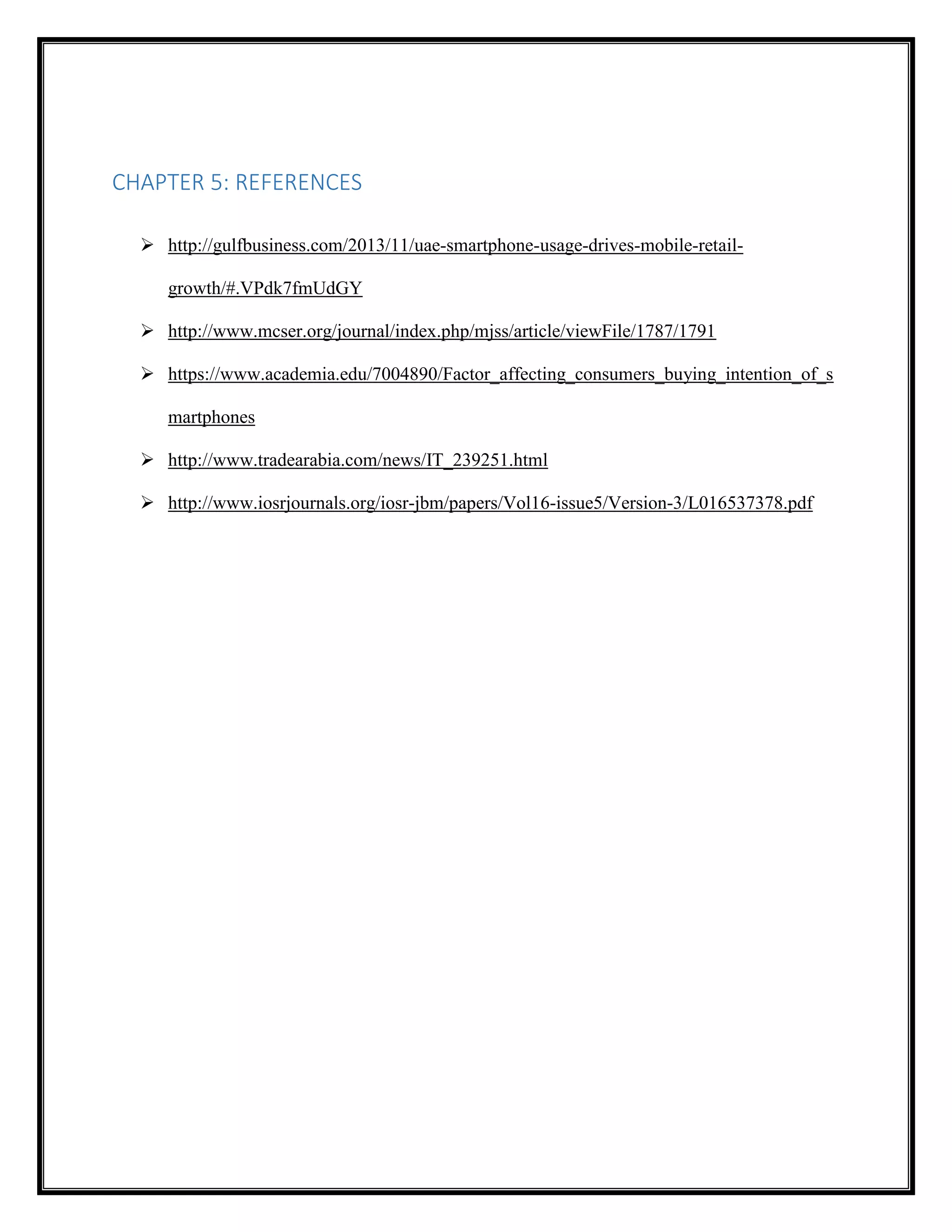 CHAPTER 5: REFERENCES
 http://gulfbusiness.com/2013/11/uae-smartphone-usage-drives-mobile-retail-
growth/#.VPdk7fmUdGY
 http://www.mcser.org/journal/index.php/mjss/article/viewFile/1787/1791
 https://www.academia.edu/7004890/Factor_affecting_consumers_buying_intention_of_s
martphones
 http://www.tradearabia.com/news/IT_239251.html
 http://www.iosrjournals.org/iosr-jbm/papers/Vol16-issue5/Version-3/L016537378.pdf
 