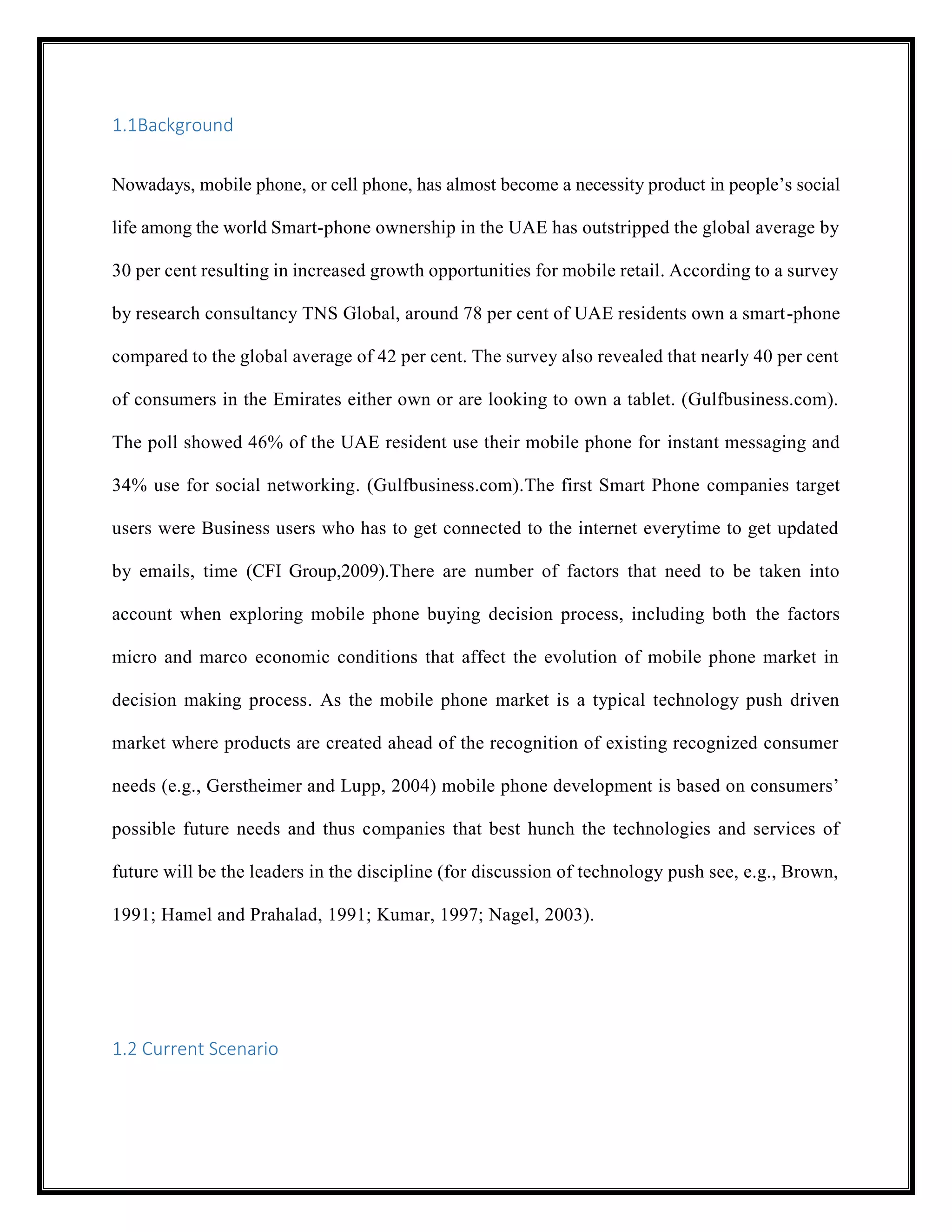 1.1Background
Nowadays, mobile phone, or cell phone, has almost become a necessity product in people’s social
life among the world Smart-phone ownership in the UAE has outstripped the global average by
30 per cent resulting in increased growth opportunities for mobile retail. According to a survey
by research consultancy TNS Global, around 78 per cent of UAE residents own a smart-phone
compared to the global average of 42 per cent. The survey also revealed that nearly 40 per cent
of consumers in the Emirates either own or are looking to own a tablet. (Gulfbusiness.com).
The poll showed 46% of the UAE resident use their mobile phone for instant messaging and
34% use for social networking. (Gulfbusiness.com).The first Smart Phone companies target
users were Business users who has to get connected to the internet everytime to get updated
by emails, time (CFI Group,2009).There are number of factors that need to be taken into
account when exploring mobile phone buying decision process, including both the factors
micro and marco economic conditions that affect the evolution of mobile phone market in
decision making process. As the mobile phone market is a typical technology push driven
market where products are created ahead of the recognition of existing recognized consumer
needs (e.g., Gerstheimer and Lupp, 2004) mobile phone development is based on consumers’
possible future needs and thus companies that best hunch the technologies and services of
future will be the leaders in the discipline (for discussion of technology push see, e.g., Brown,
1991; Hamel and Prahalad, 1991; Kumar, 1997; Nagel, 2003).
1.2 Current Scenario
 