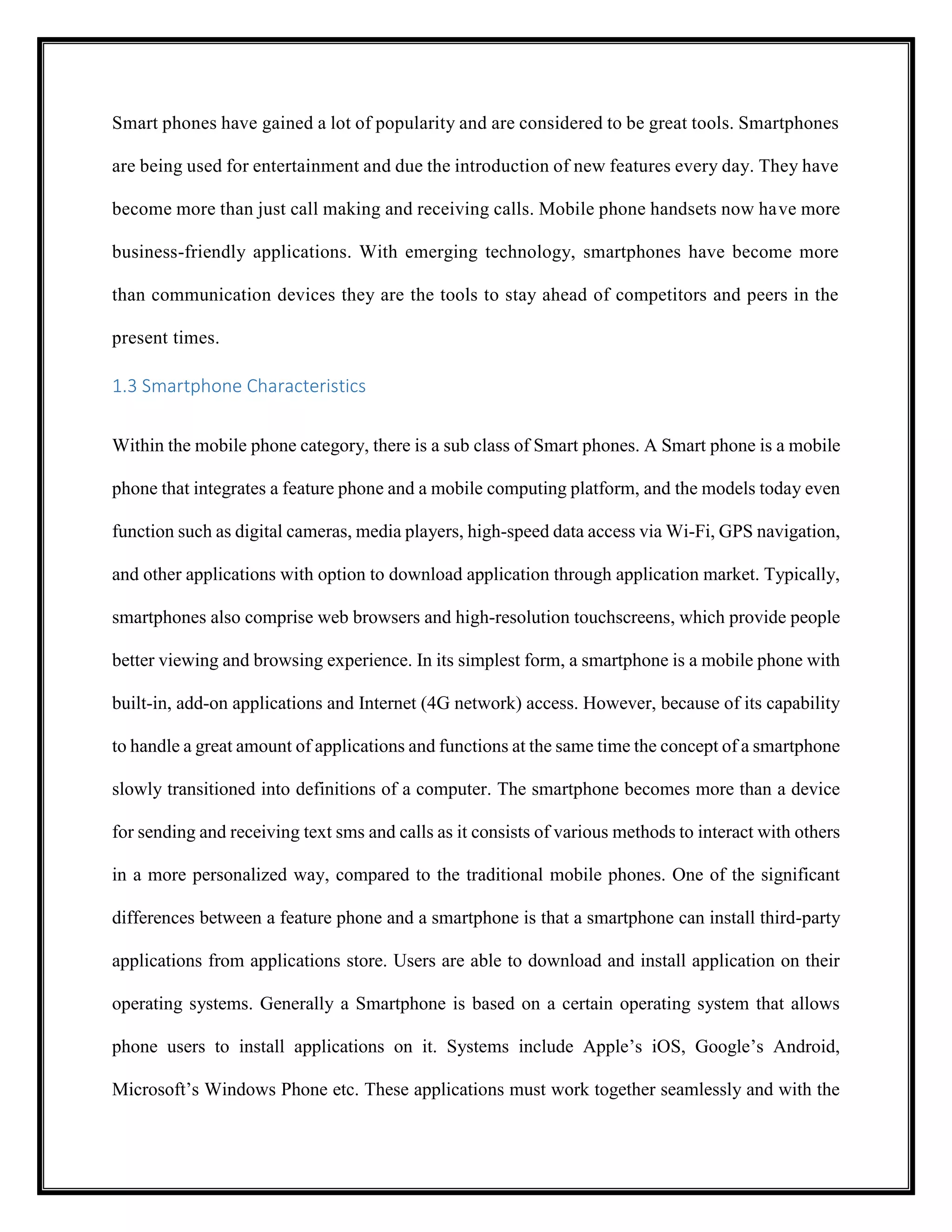 Smart phones have gained a lot of popularity and are considered to be great tools. Smartphones
are being used for entertainment and due the introduction of new features every day. They have
become more than just call making and receiving calls. Mobile phone handsets now have more
business-friendly applications. With emerging technology, smartphones have become more
than communication devices they are the tools to stay ahead of competitors and peers in the
present times.
1.3 Smartphone Characteristics
Within the mobile phone category, there is a sub class of Smart phones. A Smart phone is a mobile
phone that integrates a feature phone and a mobile computing platform, and the models today even
function such as digital cameras, media players, high-speed data access via Wi-Fi, GPS navigation,
and other applications with option to download application through application market. Typically,
smartphones also comprise web browsers and high-resolution touchscreens, which provide people
better viewing and browsing experience. In its simplest form, a smartphone is a mobile phone with
built-in, add-on applications and Internet (4G network) access. However, because of its capability
to handle a great amount of applications and functions at the same time the concept of a smartphone
slowly transitioned into definitions of a computer. The smartphone becomes more than a device
for sending and receiving text sms and calls as it consists of various methods to interact with others
in a more personalized way, compared to the traditional mobile phones. One of the significant
differences between a feature phone and a smartphone is that a smartphone can install third-party
applications from applications store. Users are able to download and install application on their
operating systems. Generally a Smartphone is based on a certain operating system that allows
phone users to install applications on it. Systems include Apple’s iOS, Google’s Android,
Microsoft’s Windows Phone etc. These applications must work together seamlessly and with the
 