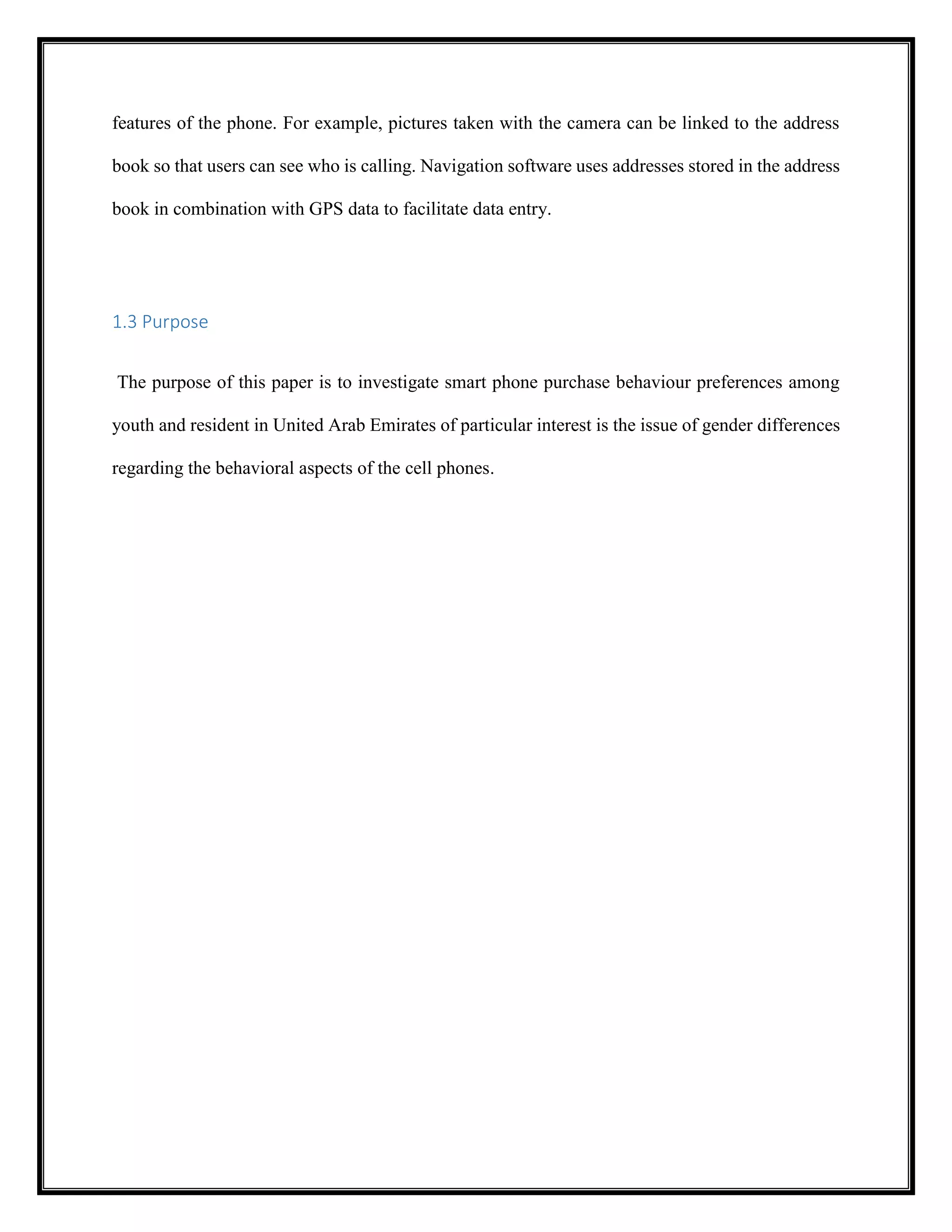 features of the phone. For example, pictures taken with the camera can be linked to the address
book so that users can see who is calling. Navigation software uses addresses stored in the address
book in combination with GPS data to facilitate data entry.
1.3 Purpose
The purpose of this paper is to investigate smart phone purchase behaviour preferences among
youth and resident in United Arab Emirates of particular interest is the issue of gender differences
regarding the behavioral aspects of the cell phones.
 