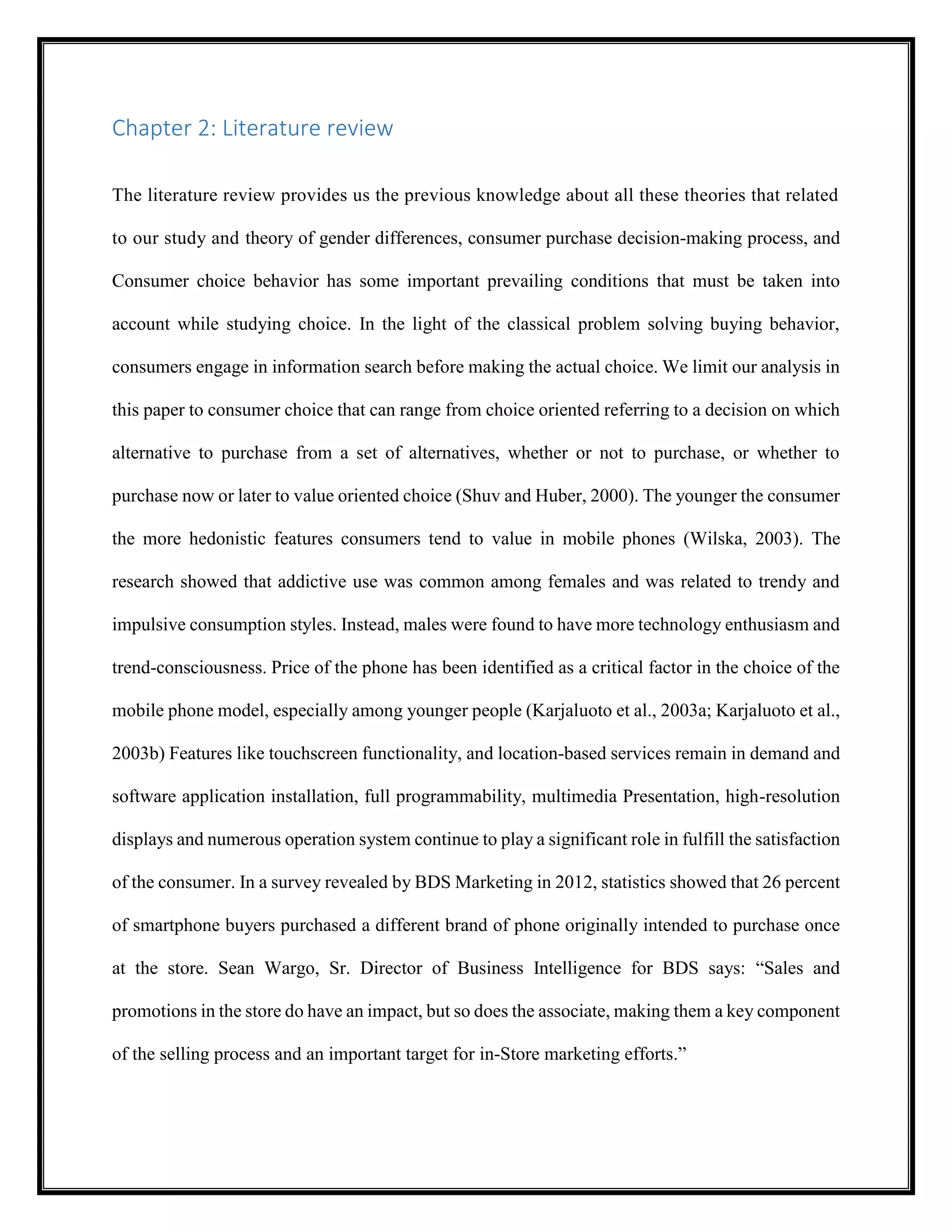 Chapter 2: Literature review
The literature review provides us the previous knowledge about all these theories that related
to our study and theory of gender differences, consumer purchase decision-making process, and
Consumer choice behavior has some important prevailing conditions that must be taken into
account while studying choice. In the light of the classical problem solving buying behavior,
consumers engage in information search before making the actual choice. We limit our analysis in
this paper to consumer choice that can range from choice oriented referring to a decision on which
alternative to purchase from a set of alternatives, whether or not to purchase, or whether to
purchase now or later to value oriented choice (Shuv and Huber, 2000). The younger the consumer
the more hedonistic features consumers tend to value in mobile phones (Wilska, 2003). The
research showed that addictive use was common among females and was related to trendy and
impulsive consumption styles. Instead, males were found to have more technology enthusiasm and
trend-consciousness. Price of the phone has been identified as a critical factor in the choice of the
mobile phone model, especially among younger people (Karjaluoto et al., 2003a; Karjaluoto et al.,
2003b) Features like touchscreen functionality, and location-based services remain in demand and
software application installation, full programmability, multimedia Presentation, high-resolution
displays and numerous operation system continue to play a significant role in fulfill the satisfaction
of the consumer. In a survey revealed by BDS Marketing in 2012, statistics showed that 26 percent
of smartphone buyers purchased a different brand of phone originally intended to purchase once
at the store. Sean Wargo, Sr. Director of Business Intelligence for BDS says: “Sales and
promotions in the store do have an impact, but so does the associate, making them a key component
of the selling process and an important target for in-Store marketing efforts.”
 