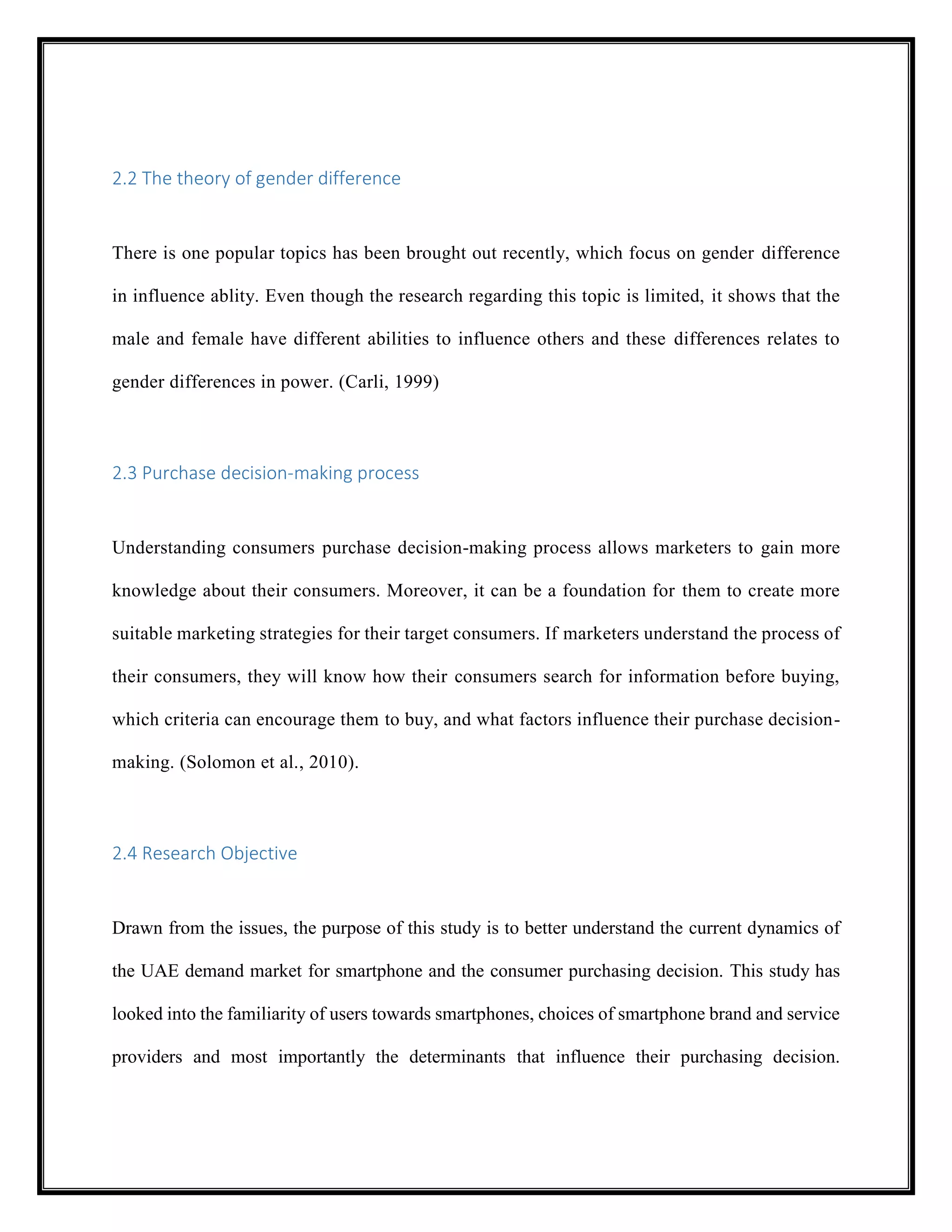 2.2 The theory of gender difference
There is one popular topics has been brought out recently, which focus on gender difference
in influence ablity. Even though the research regarding this topic is limited, it shows that the
male and female have different abilities to influence others and these differences relates to
gender differences in power. (Carli, 1999)
2.3 Purchase decision-making process
Understanding consumers purchase decision-making process allows marketers to gain more
knowledge about their consumers. Moreover, it can be a foundation for them to create more
suitable marketing strategies for their target consumers. If marketers understand the process of
their consumers, they will know how their consumers search for information before buying,
which criteria can encourage them to buy, and what factors influence their purchase decision-
making. (Solomon et al., 2010).
2.4 Research Objective
Drawn from the issues, the purpose of this study is to better understand the current dynamics of
the UAE demand market for smartphone and the consumer purchasing decision. This study has
looked into the familiarity of users towards smartphones, choices of smartphone brand and service
providers and most importantly the determinants that influence their purchasing decision.
 