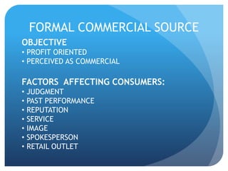 FORMAL COMMERCIAL SOURCE 
OBJECTIVE 
• PROFIT ORIENTED 
• PERCEIVED AS COMMERCIAL 
FACTORS AFFECTING CONSUMERS: 
• JUDGMENT 
• PAST PERFORMANCE 
• REPUTATION 
• SERVICE 
• IMAGE 
• SPOKESPERSON 
• RETAIL OUTLET 
 
