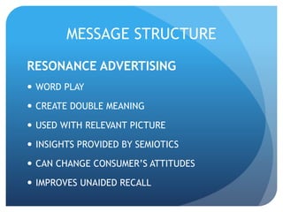 MESSAGE STRUCTURE 
RESONANCE ADVERTISING 
 WORD PLAY 
 CREATE DOUBLE MEANING 
 USED WITH RELEVANT PICTURE 
 INSIGHTS PROVIDED BY SEMIOTICS 
 CAN CHANGE CONSUMER’S ATTITUDES 
 IMPROVES UNAIDED RECALL 
 