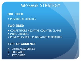 MESSAGE STRATEGY 
ONE SIDED 
 POSITIVE ATTRIBUTES 
TWO SIDED 
 COMPETITORS NEGATIVE COUNTER CLAIMS 
 MORE CREDIBLE 
 POSTIVE AS WELL AS NEGATIVE ATTRIBUTES 
TYPE OF AUDIENCE 
A. CRITICAL AUDIENCE 
B. EDUCATED 
C. TWO SIDED 
 