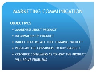 MARKETING COMMUNICATION 
OBJECTIVES 
 AWARENESS ABOUT PRODUCT 
 INFORMATION OF PRODUCT 
 INDUCE POSITIVE ATTITUDE TOWARDS PRODUCT 
 PERSUADE THE CONSUMERS TO BUY PRODUCT 
 CONVINCE CONSUMERS AS TO HOW THE PRODUCT 
WILL SOLVE PROBLEMS 
 
