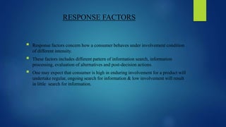 RESPONSE FACTORS
 Response factors concern how a consumer behaves under involvement condition
of different intensity.
 These factors includes different pattern of information search, information
processing, evaluation of alternatives and post-decision actions.
 One may expect that consumer is high in enduring involvement for a product will
undertake regular, ongoing search for information & low involvement will result
in little search for information.
 
