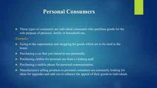 Personal Consumers
 These types of consumers are individual consumers who purchase goods for the
sole purpose of personal, family or household use.
Examples
 Going to the supermarket and shopping for goods which are to be used in the
house
 Purchasing a car that you intend to use personally
 Purchasing clothes for personal use from a clothing mall
 Purchasing a mobile phone for personal communication.
 Manufacturers selling products to personal consumers are constantly looking for
ideas for upgrades and add-ons to enhance the appeal of their goods to individuals.
 