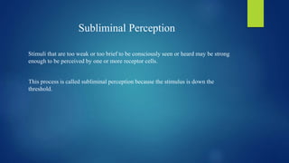 Subliminal Perception
Stimuli that are too weak or too brief to be consciously seen or heard may be strong
enough to be perceived by one or more receptor cells.
This process is called subliminal perception because the stimulus is down the
threshold.
 