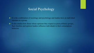 Social Psychology
 It is the combination of sociology and psychology and studies how an individual
operates in a group,
 It also studies how those whose opinions they respect as peers,refrence groups,
their families and opinion leaders influence individuals in their consumption
behavior.
 