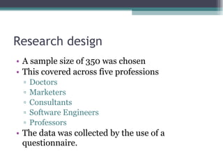 Research design A sample size of 350 was chosen  This covered across five professions  Doctors Marketers Consultants Software Engineers  Professors The data was collected by the use of a questionnaire. 