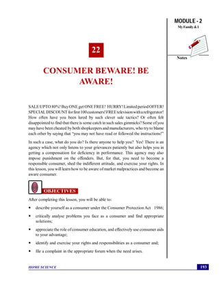 MODULE - 2
MyFamily&I
193
Consumer Beware! Be Aware!
HOME SCIENCE
Notes
22
CONSUMER BEWARE! BE
AWARE!
SALE UPTO 80%!BuyONE get ONE FREE! HURRY!Limited periodOFFER!
SPECIALDISCOUNTforfirst100customers!FREEtelevisionwitharefrigerator!
How often have you been lured by such clever sale tactics? Or often felt
disappointed to find that there is some catch in such sales gimmicks? Some ofyou
mayhave been cheated byboth shopkeepers and manufacturers, who tryto blame
each other by saying that “you may not have read or followed the instructions!”
In such a case, what do you do? Is there anyone to help you? Yes! There is an
agency which not only listens to your grievances patiently but also helps you in
getting a compensation for deficiency in performance. This agency may also
impose punishment on the offenders. But, for that, you need to become a
responsible consumer, shed the indifferent attitude, and exercise your rights. In
this lesson, you will learn how to be aware of market malpractices and become an
aware consumer.
OBJECTIVES
After completing this lesson, you will be able to:
 describe yourself as a consumer under the Consumer Protection Act 1986;
 critically analyse problems you face as a consumer and find appropriate
solutions;
 appreciate the role of consumer education, and effectively use consumer aids
to your advantage;
 identify and exercise your rights and responsibilities as a consumer and;
 file a complaint in the appropriate forum when the need arises.
 