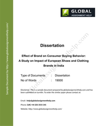 SampleDocumentbyhtp://www.globalassignmenthelp.com/
Dissertation
Effect of Brand on Consumer Buying Behavior:
A Study on Impact of European Shoes and Clothing
Brands in India
Type of Documents : Dissertation
No of Words : 19000
Disclaimer: This is a sample document prepared by globalassignmenthelp.com and has
been submited on turnitin. To order the similar paper please contact at:
Email : help@globalassignmenthelp.com
Phone: (UK) +44 203 3555 345
Website: htp://www.globalassignmenthelp.com/
 