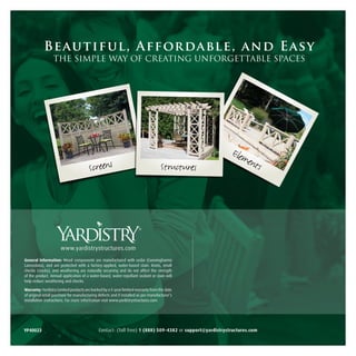 Be autif ul, Afford able, and Eas y
                 THE SIMPLE WAY OF CREATING UNFORGETTABLE SPACES




                                                                                                          Elem
                                                                                                              ents
                                        Screens                                      Structures




                                                                       ®




                      www.yardistrystructures.com
General Information: Wood components are manufactured with cedar (Cunninghamia
Lanceolata), and are protected with a factory-applied, water-based stain. Knots, small
checks (cracks), and weathering are naturally occurring and do not affect the strength
of the product. Annual application of a water-based, water-repellant sealant or stain will
help reduce weathering and checks.

Warranty: Yardistry Limited products are backed by a 5-year limited warranty from the date
of original retail purchase for manufacturing defects and if installed as per manufacturer’s
installation instructions. For more information visit www.yardistrystructures.com.




YP40023                                       Contact: (Toll free) 1 (888) 509-4382 or support@yardistrystructures.com
 