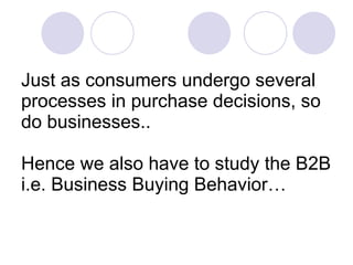 Just as consumers undergo several processes in purchase decisions, so do businesses.. Hence we also have to study the B2B i.e. Business Buying Behavior… 