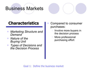 Business Markets Marketing Structure and Demand Nature of the  Buying Unit Types of Decisions and the Decision Process Compared to consumer purchases: Involve more buyers in the decision process More professional purchasing effort Characteristics   Goal 1:  Define the business market 