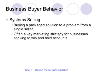 Business Buyer Behavior Systems Selling Buying a packaged solution to a problem from a single seller. Often a key marketing strategy for businesses seeking to win and hold accounts. Goal 1:  Define the business market 