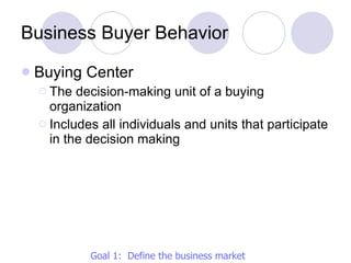 Business Buyer Behavior Buying Center The decision-making unit of a buying organization Includes all individuals and units that participate in the decision making Goal 1:  Define the business market 