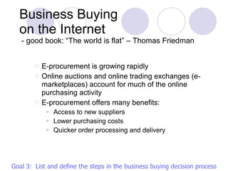 E-procurement is growing rapidly Online auctions and online trading exchanges (e-marketplaces) account for much of the online purchasing activity E-procurement offers many benefits: Access to new suppliers Lower purchasing costs Quicker order processing and delivery Business Buying  on the Internet  - good book: “The world is flat” – Thomas Friedman Goal 3:  List and define the steps in the business buying decision process 