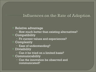 Relative advantage How much better than existing alternatives? Compatibility Fit current values and experiences? Complexity Ease of understanding? Divisibility Can it be tried on a limited basis? Communicability Can the innovation be observed and communicated? 