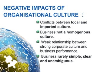 NEGATIVE IMPACTS OF
ORGANISATIONAL CULTURE :
           Conflicts between local and
           imported culture.
           Business;not a homogenous
           culture.
            Weak relationship between
           strong corporate culture and
           business performance.
            Business;rarely simple, clear
           and unambiguous.
 