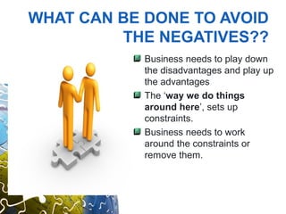 WHAT CAN BE DONE TO AVOID
         THE NEGATIVES??
            Business needs to play down
            the disadvantages and play up
            the advantages
            The ‘way we do things
            around here’, sets up
            constraints.
            Business needs to work
            around the constraints or
            remove them.
 