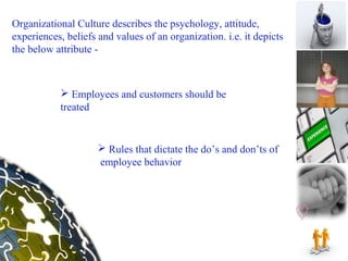 Organizational Culture describes the psychology, attitude,
experiences, beliefs and values of an organization. i.e. it depicts
the below attribute -



            Employees and customers should be
           treated


                      Rules that dictate the do’s and don’ts of
                     employee behavior
 