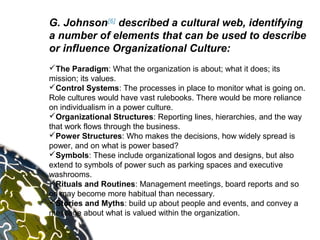 G. Johnson[6] described a cultural web, identifying
a number of elements that can be used to describe
or influence Organizational Culture:
The Paradigm: What the organization is about; what it does; its
mission; its values.
Control Systems: The processes in place to monitor what is going on.
Role cultures would have vast rulebooks. There would be more reliance
on individualism in a power culture.
Organizational Structures: Reporting lines, hierarchies, and the way
that work flows through the business.
Power Structures: Who makes the decisions, how widely spread is
power, and on what is power based?
Symbols: These include organizational logos and designs, but also
extend to symbols of power such as parking spaces and executive
washrooms.
Rituals and Routines: Management meetings, board reports and so
on may become more habitual than necessary.
Stories and Myths: build up about people and events, and convey a
message about what is valued within the organization.
 