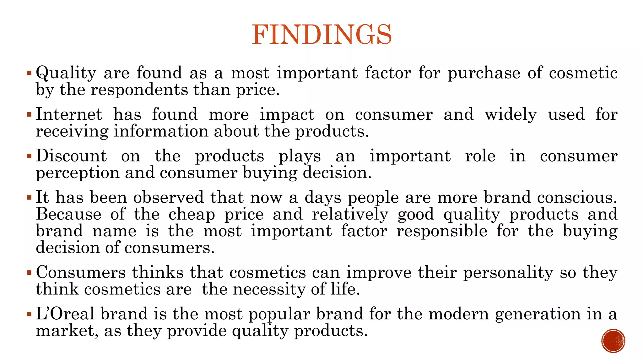 FINDINGS
 Quality are found as a most important factor for purchase of cosmetic
by the respondents than price.
 Internet has found more impact on consumer and widely used for
receiving information about the products.
 Discount on the products plays an important role in consumer
perception and consumer buying decision.
 It has been observed that now a days people are more brand conscious.
Because of the cheap price and relatively good quality products and
brand name is the most important factor responsible for the buying
decision of consumers.
 Consumers thinks that cosmetics can improve their personality so they
think cosmetics are the necessity of life.
 L’Oreal brand is the most popular brand for the modern generation in a
market, as they provide quality products.
 