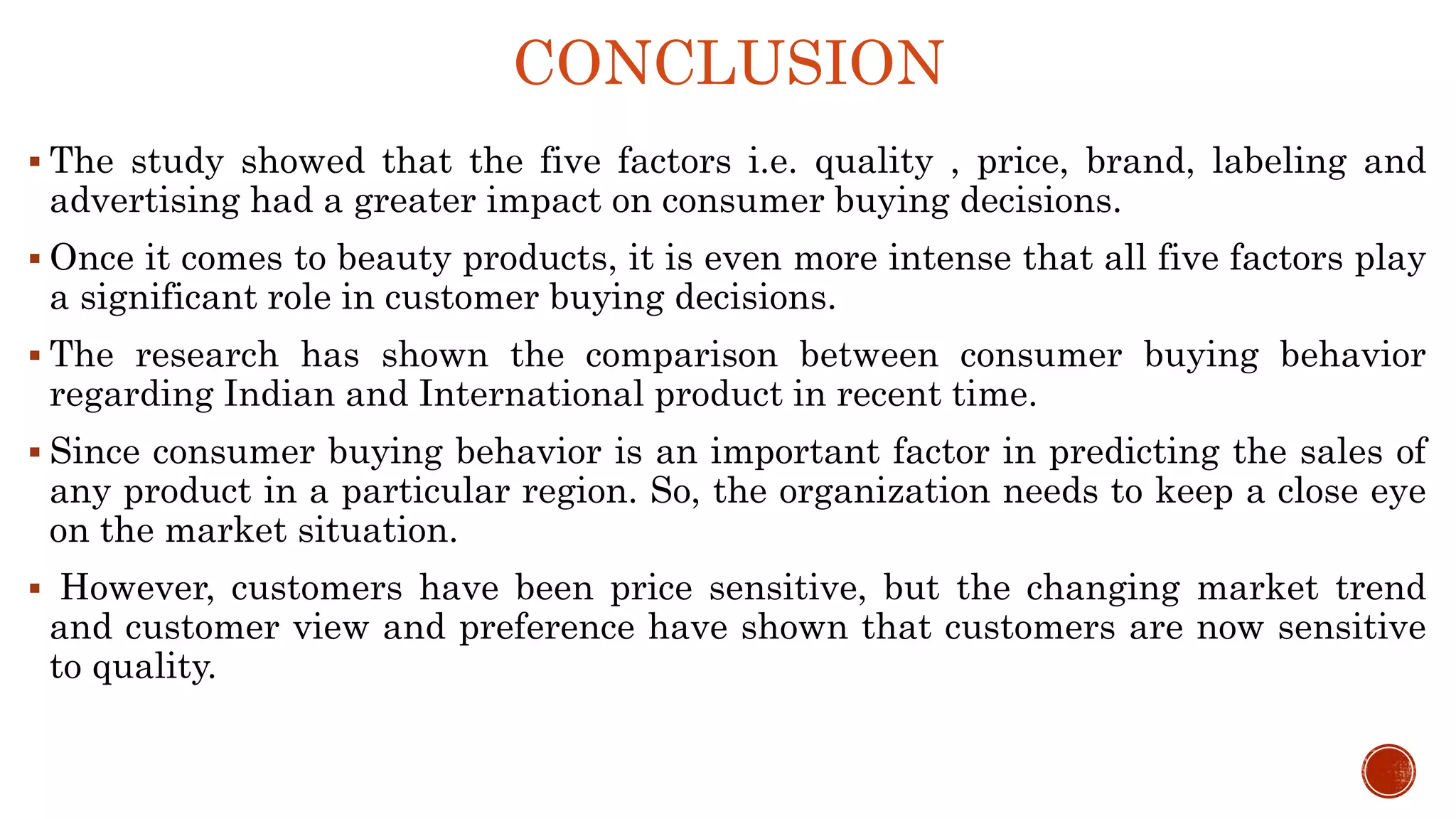 CONCLUSION
 The study showed that the five factors i.e. quality , price, brand, labeling and
advertising had a greater impact on consumer buying decisions.
 Once it comes to beauty products, it is even more intense that all five factors play
a significant role in customer buying decisions.
 The research has shown the comparison between consumer buying behavior
regarding Indian and International product in recent time.
 Since consumer buying behavior is an important factor in predicting the sales of
any product in a particular region. So, the organization needs to keep a close eye
on the market situation.
 However, customers have been price sensitive, but the changing market trend
and customer view and preference have shown that customers are now sensitive
to quality.
 