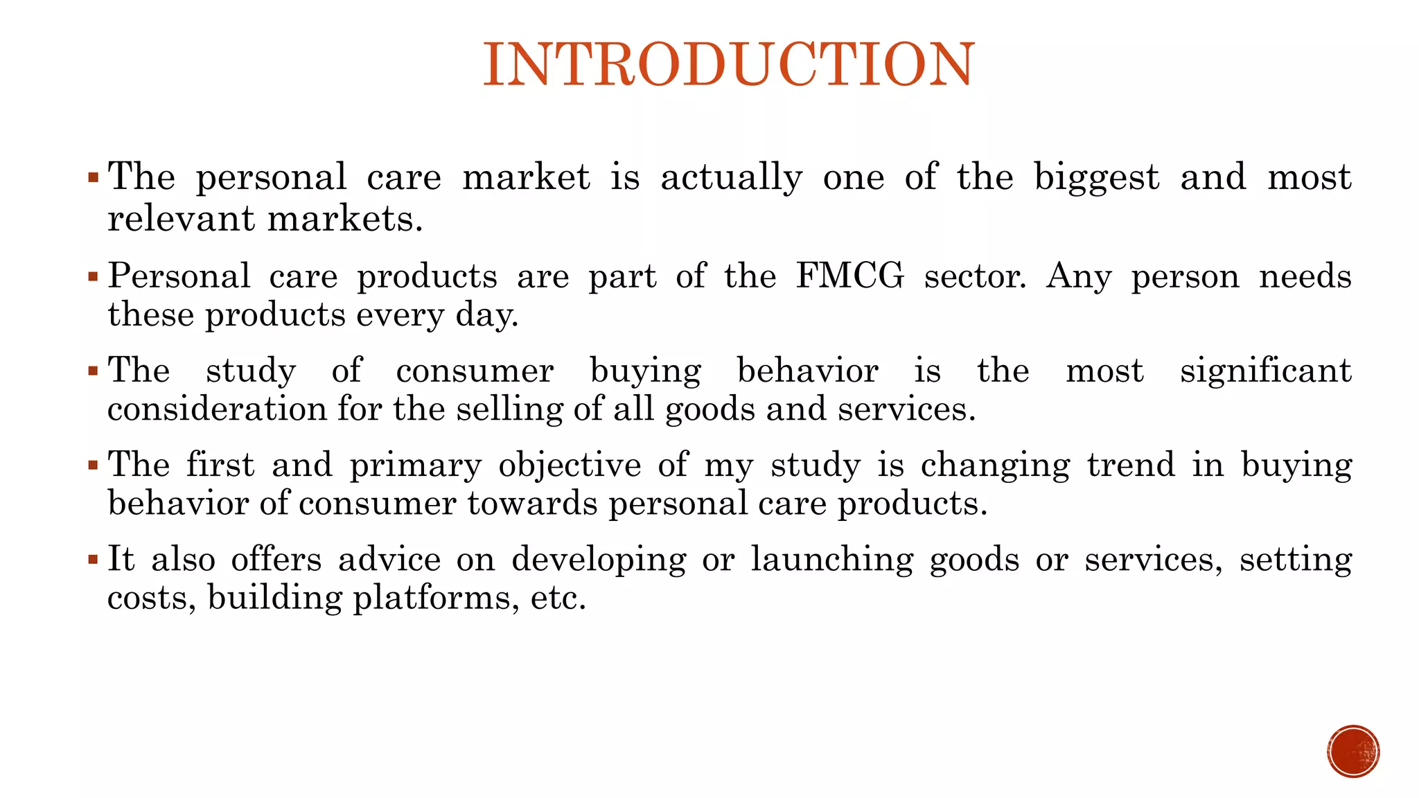 INTRODUCTION
 The personal care market is actually one of the biggest and most
relevant markets.
 Personal care products are part of the FMCG sector. Any person needs
these products every day.
 The study of consumer buying behavior is the most significant
consideration for the selling of all goods and services.
 The first and primary objective of my study is changing trend in buying
behavior of consumer towards personal care products.
 It also offers advice on developing or launching goods or services, setting
costs, building platforms, etc.
 