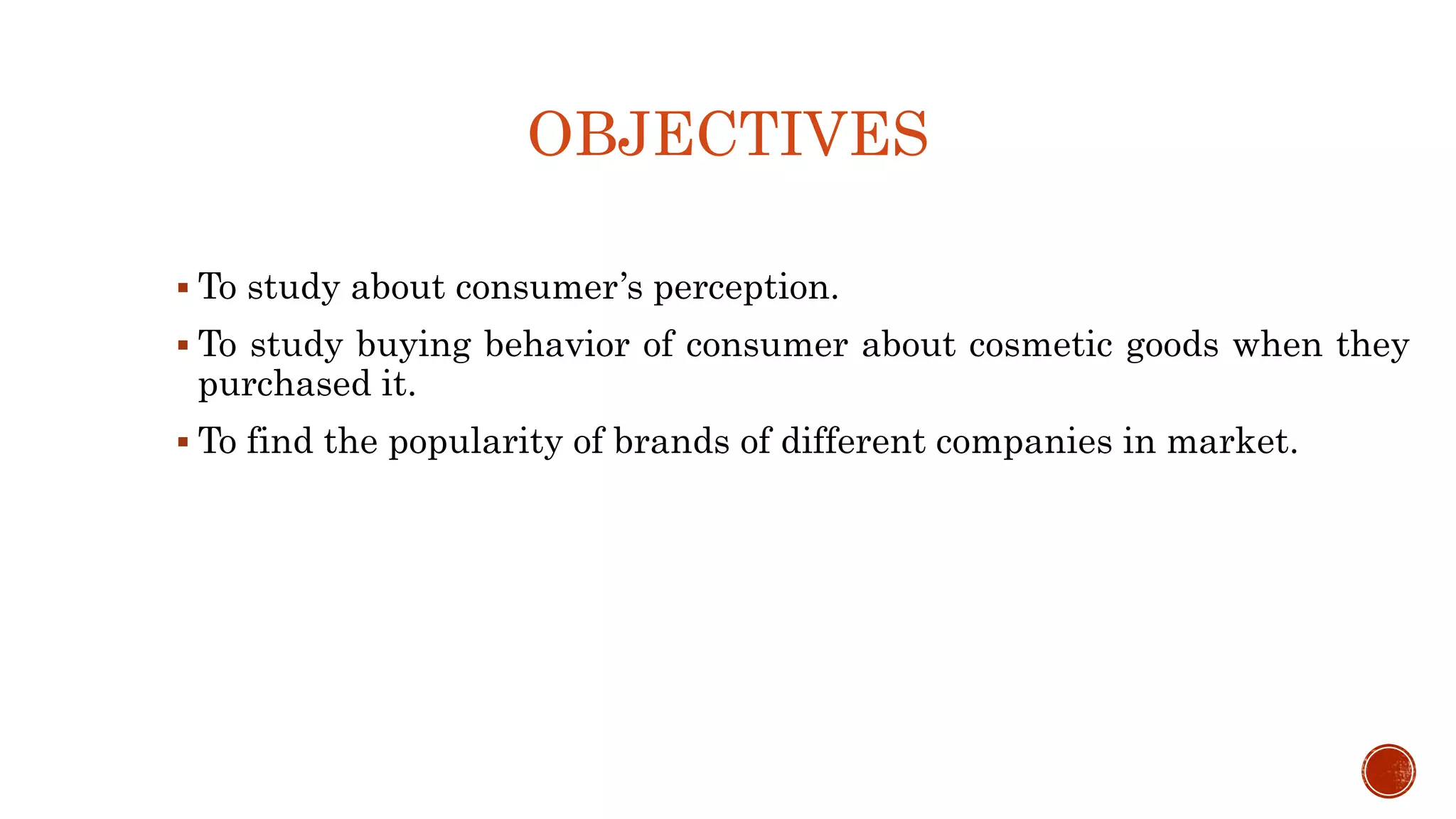 OBJECTIVES
 To study about consumer’s perception.
 To study buying behavior of consumer about cosmetic goods when they
purchased it.
 To find the popularity of brands of different companies in market.
 