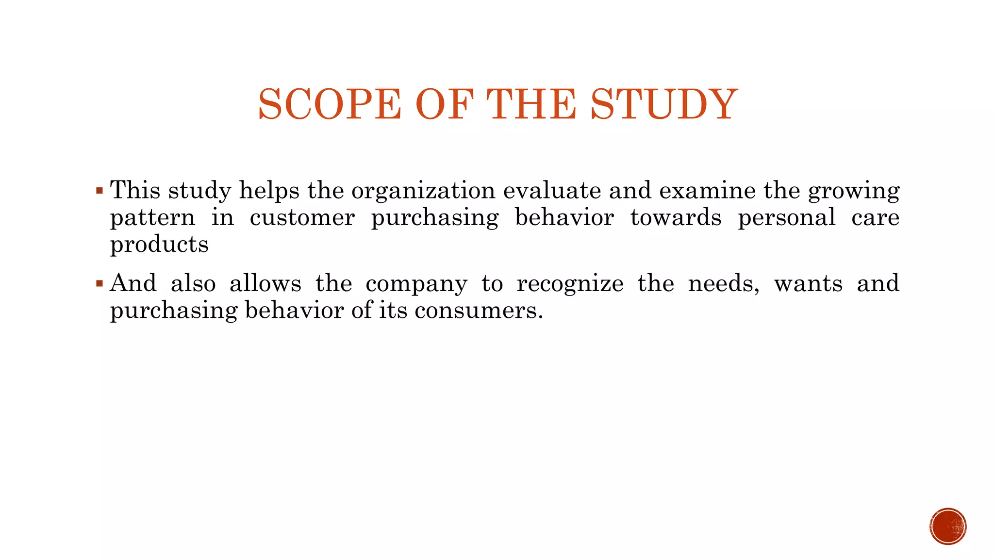 SCOPE OF THE STUDY
 This study helps the organization evaluate and examine the growing
pattern in customer purchasing behavior towards personal care
products
 And also allows the company to recognize the needs, wants and
purchasing behavior of its consumers.
 