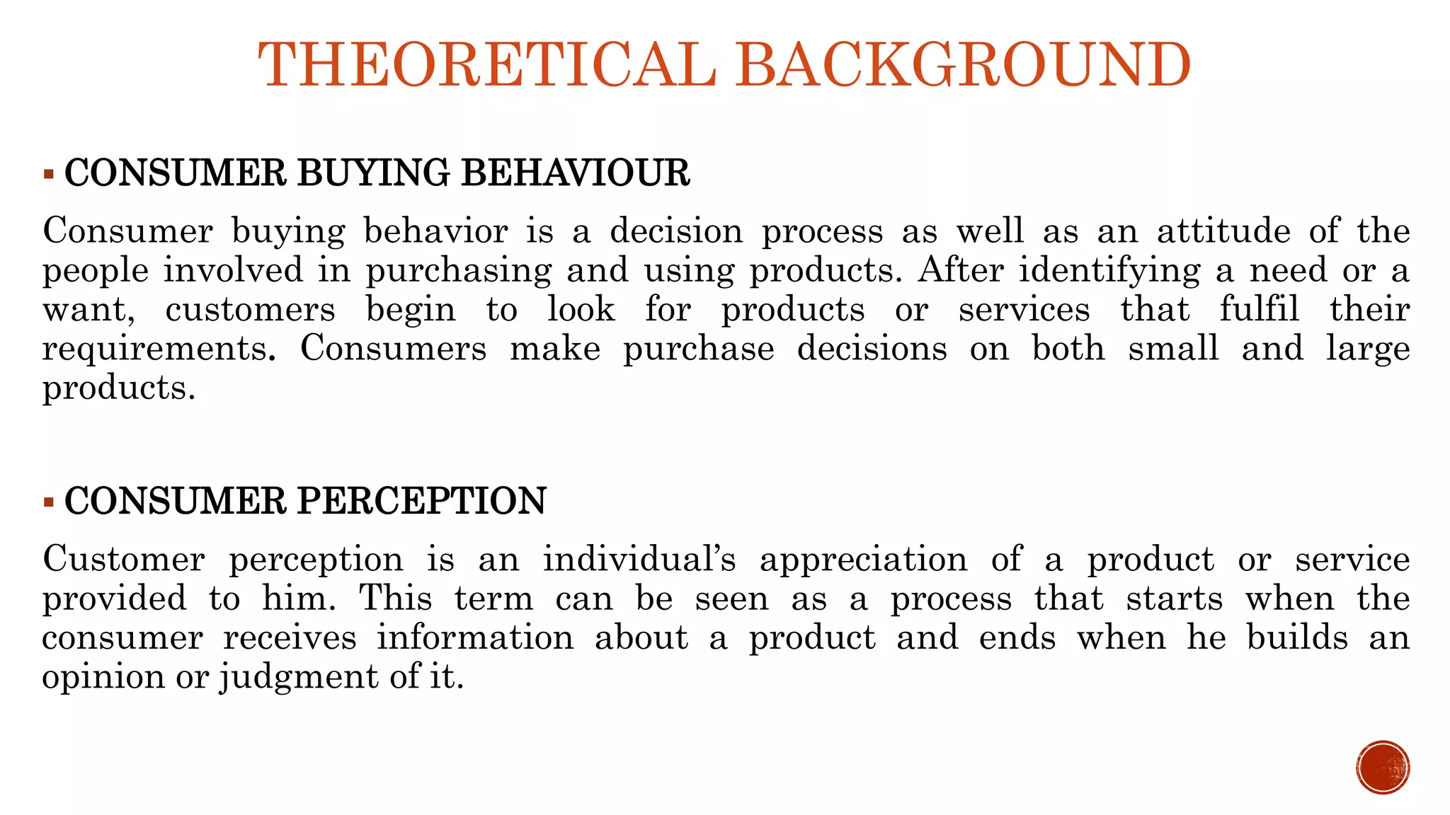 THEORETICAL BACKGROUND
 CONSUMER BUYING BEHAVIOUR
Consumer buying behavior is a decision process as well as an attitude of the
people involved in purchasing and using products. After identifying a need or a
want, customers begin to look for products or services that fulfil their
requirements. Consumers make purchase decisions on both small and large
products.
 CONSUMER PERCEPTION
Customer perception is an individual’s appreciation of a product or service
provided to him. This term can be seen as a process that starts when the
consumer receives information about a product and ends when he builds an
opinion or judgment of it.
 