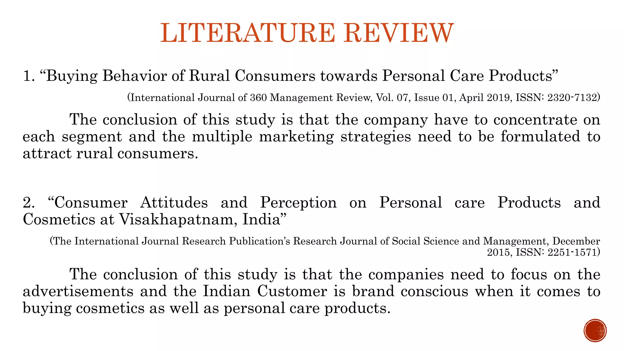 LITERATURE REVIEW
1. “Buying Behavior of Rural Consumers towards Personal Care Products”
(International Journal of 360 Management Review, Vol. 07, Issue 01, April 2019, ISSN: 2320-7132)
The conclusion of this study is that the company have to concentrate on
each segment and the multiple marketing strategies need to be formulated to
attract rural consumers.
2. “Consumer Attitudes and Perception on Personal care Products and
Cosmetics at Visakhapatnam, India”
(The International Journal Research Publication’s Research Journal of Social Science and Management, December
2015, ISSN: 2251-1571)
The conclusion of this study is that the companies need to focus on the
advertisements and the Indian Customer is brand conscious when it comes to
buying cosmetics as well as personal care products.
 