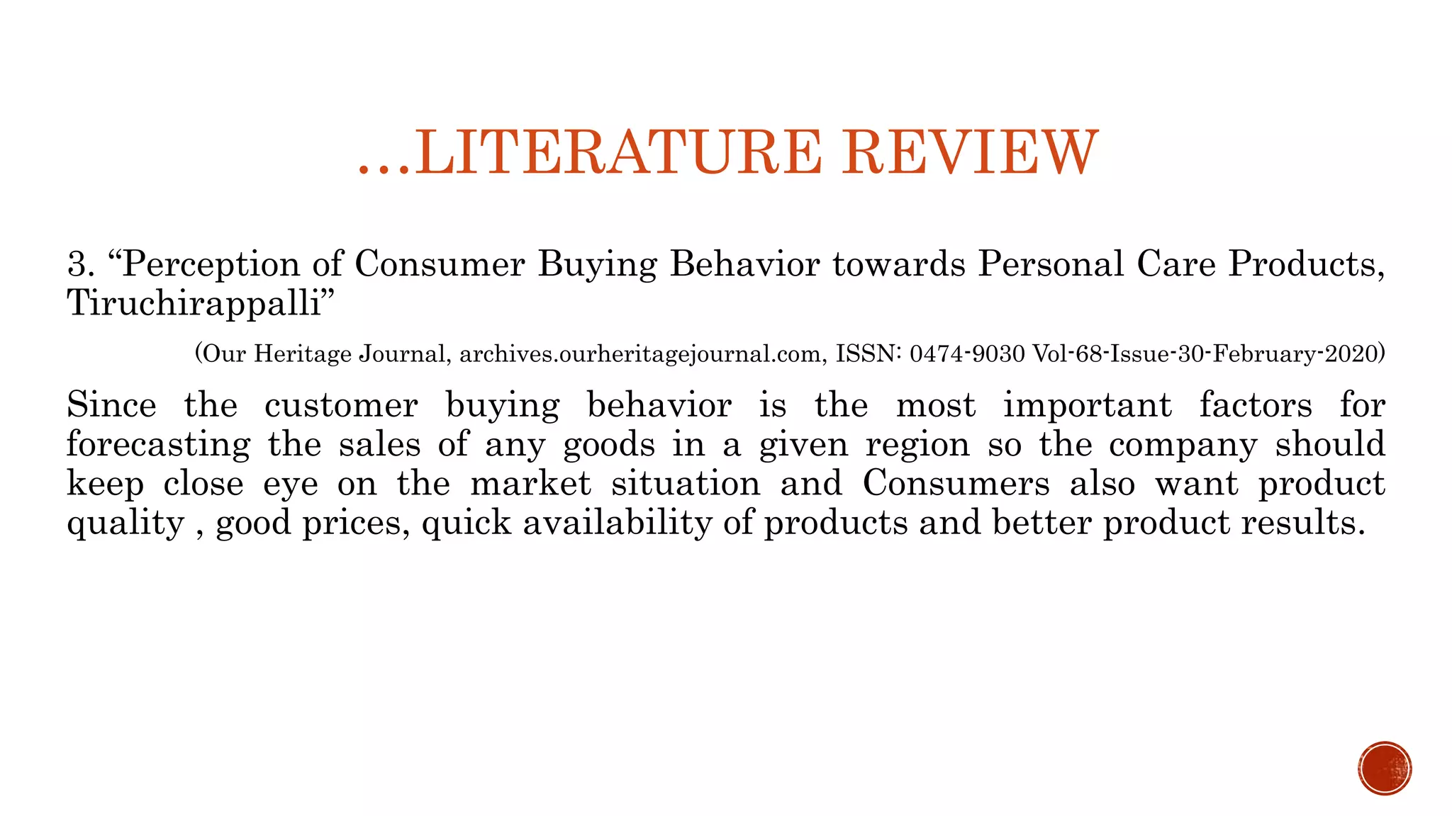 …LITERATURE REVIEW
3. “Perception of Consumer Buying Behavior towards Personal Care Products,
Tiruchirappalli”
(Our Heritage Journal, archives.ourheritagejournal.com, ISSN: 0474-9030 Vol-68-Issue-30-February-2020)
Since the customer buying behavior is the most important factors for
forecasting the sales of any goods in a given region so the company should
keep close eye on the market situation and Consumers also want product
quality , good prices, quick availability of products and better product results.
 
