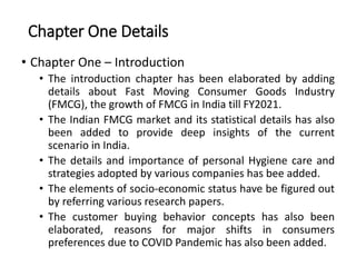 Chapter One Details
• Chapter One – Introduction
• The introduction chapter has been elaborated by adding
details about Fast Moving Consumer Goods Industry
(FMCG), the growth of FMCG in India till FY2021.
• The Indian FMCG market and its statistical details has also
been added to provide deep insights of the current
scenario in India.
• The details and importance of personal Hygiene care and
strategies adopted by various companies has bee added.
• The elements of socio-economic status have be figured out
by referring various research papers.
• The customer buying behavior concepts has also been
elaborated, reasons for major shifts in consumers
preferences due to COVID Pandemic has also been added.
 