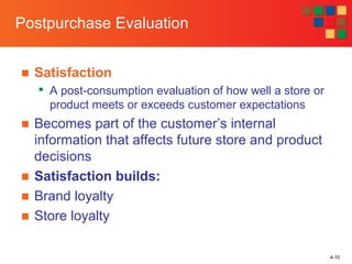 4-10
Postpurchase Evaluation
■ Satisfaction

A post-consumption evaluation of how well a store or
product meets or exceeds customer expectations
■ Becomes part of the customer’s internal
information that affects future store and product
decisions
■ Satisfaction builds:
■ Brand loyalty
■ Store loyalty
 