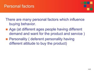 There are many personal factors which influence
buying behavior.
■ Age (at different ages people having different
demand and want for the product and service )
■ Personality ( deferent personality having
different attitude to buy the product)
4-22
Personal factors
 