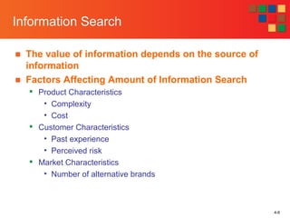 4-6
Information Search
■ The value of information depends on the source of
information
■ Factors Affecting Amount of Information Search

Product Characteristics
• Complexity
• Cost

Customer Characteristics
• Past experience
• Perceived risk

Market Characteristics
• Number of alternative brands
 