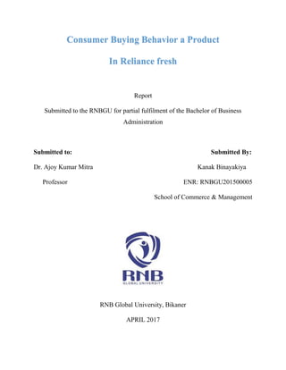 Consumer Buying Behavior a Product
In Reliance fresh
Report
Submitted to the RNBGU for partial fulfilment of the Bachelor of Business
Administration
Submitted to: Submitted By:
Dr. Ajoy Kumar Mitra Kanak Binayakiya
Professor ENR: RNBGU201500005
School of Commerce & Management
RNB Global University, Bikaner
APRIL 2017
 