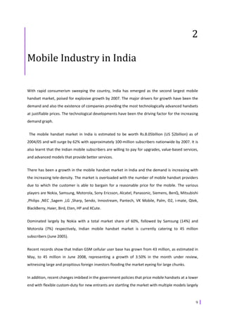 2

Mobile Industry in India

With rapid consumerism sweeping the country, India has emerged as the second largest mobile
handset market, poised for explosive growth by 2007. The major drivers for growth have been the
demand and also the existence of companies providing the most technologically advanced handsets
at justifiable prices. The technological developments have been the driving factor for the increasing
demand graph.


 The mobile handset market in India is estimated to be worth Rs.8.05billion (US $2billion) as of
2004/05 and will surge by 62% with approximately 100-million subscribers nationwide by 2007. It is
also learnt that the Indian mobile subscribers are willing to pay for upgrades, value-based services,
and advanced models that provide better services.


There has been a growth in the mobile handset market in India and the demand is increasing with
the increasing tele-density. The market is overloaded with the number of mobile handset providers
due to which the customer is able to bargain for a reasonable price for the mobile. The various
players are Nokia, Samsung, Motorola, Sony Ericsson, Alcatel, Panasonic, Siemens, BenQ, Mitsubishi
,Philips ,NEC ,Sagem ,LG ,Sharp, Sendo, Innostream, Pantech, VK Mobile, Palm, O2, i-mate, Qtek,
BlackBerry, Haier, Bird, Eten, HP and XCute.


Dominated largely by Nokia with a total market share of 60%, followed by Samsung (14%) and
Motorola (7%) respectively, Indian mobile handset market is currently catering to 45 million
subscribers (June 2005).


Recent records show that Indian GSM cellular user base has grown from 43 million, as estimated in
May, to 45 million in June 2008, representing a growth of 3.50% in the month under review,
witnessing large and propitious foreign investors flooding the market eyeing for large chunks.


In addition, recent changes imbibed in the government policies that price mobile handsets at a lower
end with flexible custom-duty for new entrants are startling the market with multiple models largely



                                                                                                   9
 