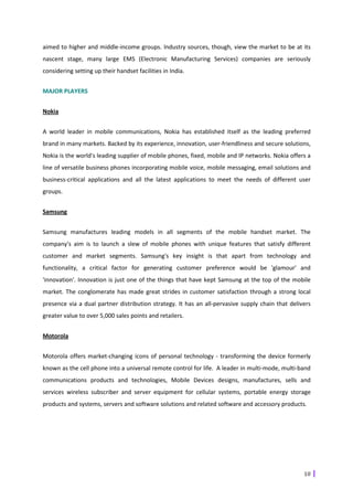 aimed to higher and middle-income groups. Industry sources, though, view the market to be at its
nascent stage, many large EMS (Electronic Manufacturing Services) companies are seriously
considering setting up their handset facilities in India.


MAJOR PLAYERS


Nokia


A world leader in mobile communications, Nokia has established itself as the leading preferred
brand in many markets. Backed by its experience, innovation, user-friendliness and secure solutions,
Nokia is the world's leading supplier of mobile phones, fixed, mobile and IP networks. Nokia offers a
line of versatile business phones incorporating mobile voice, mobile messaging, email solutions and
business-critical applications and all the latest applications to meet the needs of different user
groups.


Samsung


Samsung manufactures leading models in all segments of the mobile handset market. The
company's aim is to launch a slew of mobile phones with unique features that satisfy different
customer and market segments. Samsung's key insight is that apart from technology and
functionality, a critical factor for generating customer preference would be 'glamour' and
'innovation'. Innovation is just one of the things that have kept Samsung at the top of the mobile
market. The conglomerate has made great strides in customer satisfaction through a strong local
presence via a dual partner distribution strategy. It has an all-pervasive supply chain that delivers
greater value to over 5,000 sales points and retailers.


Motorola


Motorola offers market-changing icons of personal technology - transforming the device formerly
known as the cell phone into a universal remote control for life. A leader in multi-mode, multi-band
communications products and technologies, Mobile Devices designs, manufactures, sells and
services wireless subscriber and server equipment for cellular systems, portable energy storage
products and systems, servers and software solutions and related software and accessory products.




                                                                                                  10
 