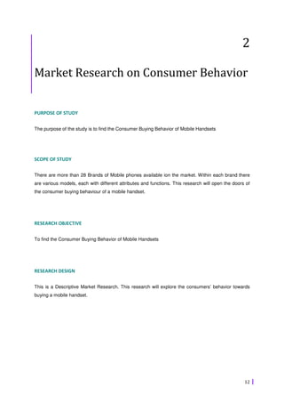 2

Market Research on Consumer Behavior


PURPOSE OF STUDY

The purpose of the study is to find the Consumer Buying Behavior of Mobile Handsets




SCOPE OF STUDY

There are more than 28 Brands of Mobile phones available ion the market. Within each brand there
are various models, each with different attributes and functions. This research will open the doors of
the consumer buying behaviour of a mobile handset.




RESEARCH OBJECTIVE

To find the Consumer Buying Behavior of Mobile Handsets




RESEARCH DESIGN

This is a Descriptive Market Research. This research will explore the consumers’ behavior towards
buying a mobile handset.




                                                                                                   12
 
