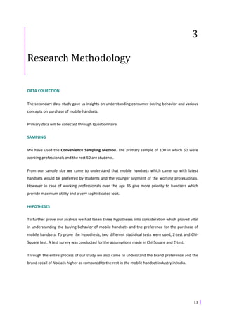 3

Research Methodology

DATA COLLECTION


The secondary data study gave us insights on understanding consumer buying behavior and various
concepts on purchase of mobile handsets.


Primary data will be collected through Questionnaire


SAMPLING


We have used the Convenience Sampling Method. The primary sample of 100 in which 50 were
working professionals and the rest 50 are students.


From our sample size we came to understand that mobile handsets which came up with latest
handsets would be preferred by students and the younger segment of the working professionals.
However in case of working professionals over the age 35 give more priority to handsets which
provide maximum utility and a very sophisticated look.


HYPOTHESES


To further prove our analysis we had taken three hypotheses into consideration which proved vital
in understanding the buying behavior of mobile handsets and the preference for the purchase of
mobile handsets. To prove the hypothesis, two different statistical tests were used, Z-test and Chi-
Square test. A test survey was conducted for the assumptions made in Chi-Square and Z-test.


Through the entire process of our study we also came to understand the brand preference and the
brand recall of Nokia is higher as compared to the rest in the mobile handset industry in India.




                                                                                                   13
 